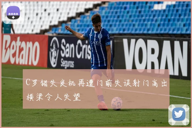 C罗错失良机再遭门前失误射门高出横梁令人失望