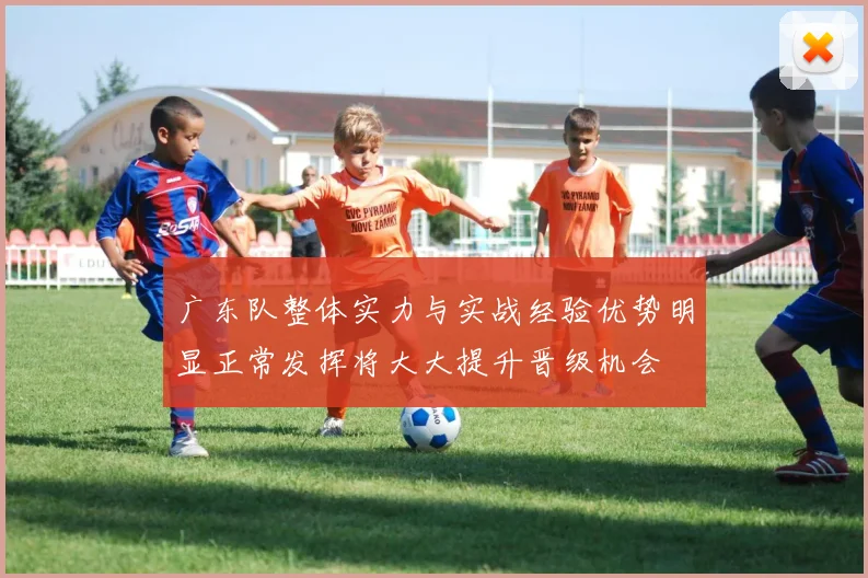 广东队整体实力与实战经验优势明显正常发挥将大大提升晋级机会
