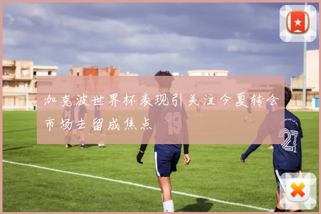 加克波世界杯表现引关注今夏转会市场去留成焦点