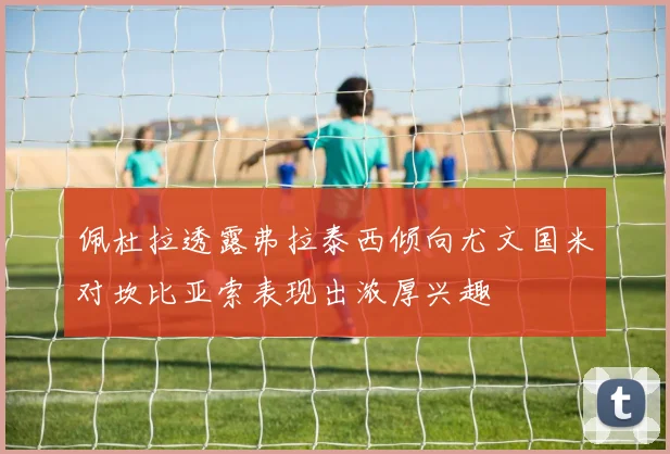 佩杜拉透露弗拉泰西倾向尤文国米对坎比亚索表现出浓厚兴趣