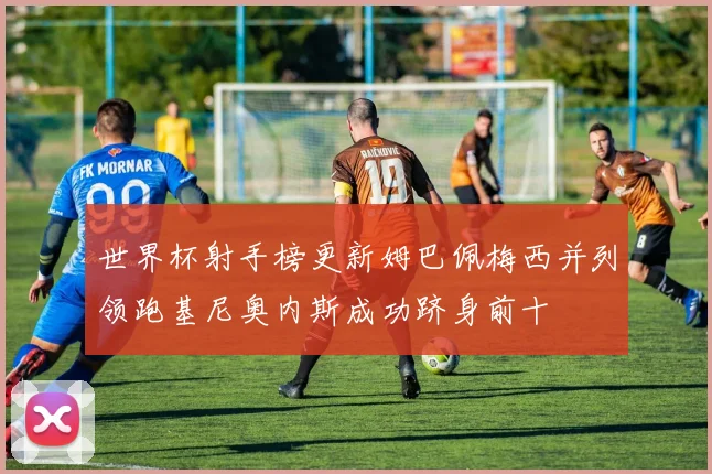 世界杯射手榜更新姆巴佩梅西并列领跑基尼奥内斯成功跻身前十