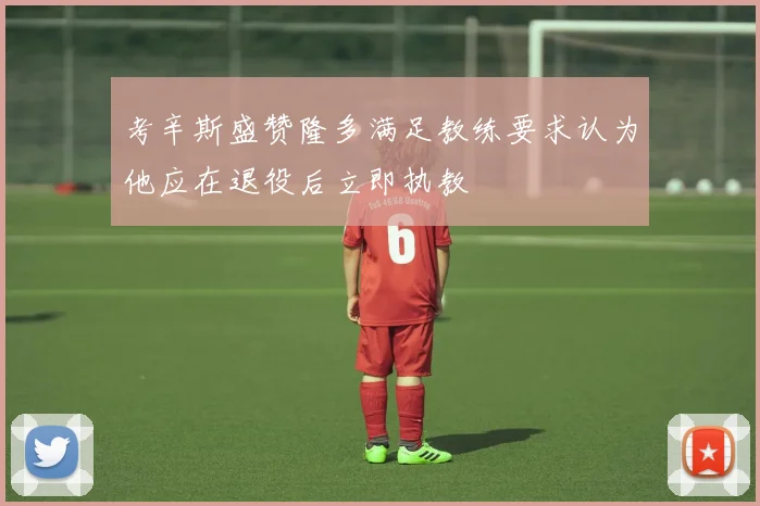 考辛斯盛赞隆多满足教练要求认为他应在退役后立即执教