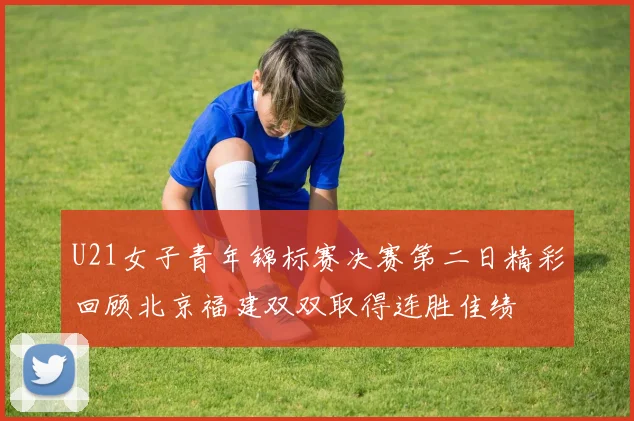 U21女子青年锦标赛决赛第二日精彩回顾北京福建双双取得连胜佳绩