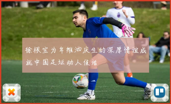 徐根宝为年维泗庆生的深厚情谊成就中国足坛动人佳话
