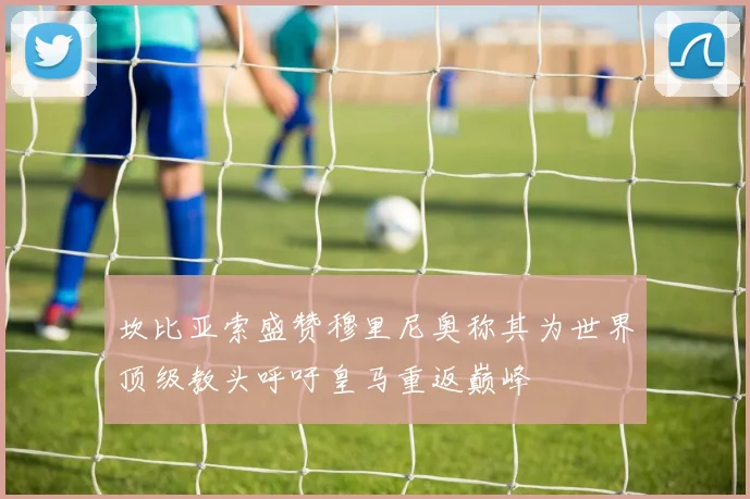 坎比亚索盛赞穆里尼奥称其为世界顶级教头呼吁皇马重返巅峰