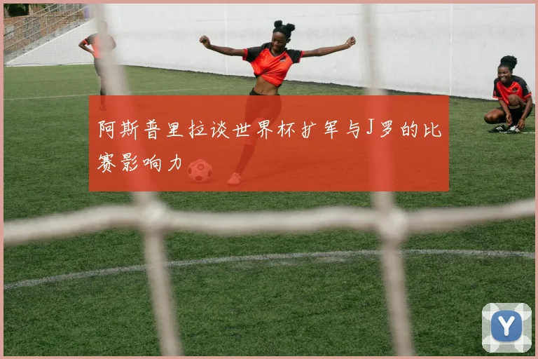 阿斯普里拉谈世界杯扩军与J罗的比赛影响力