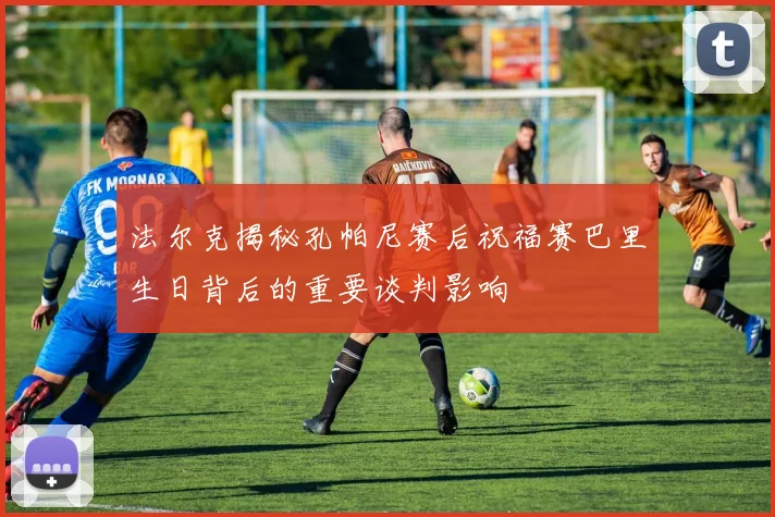 法尔克揭秘孔帕尼赛后祝福赛巴里生日背后的重要谈判影响