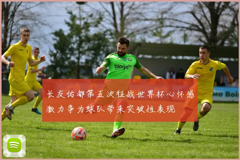 长友佑都第五次征战世界杯心怀感激力争为球队带来突破性表现