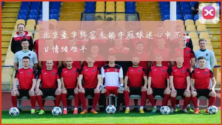 北京豪华阵容未能夺冠球迷心中不甘情绪难平