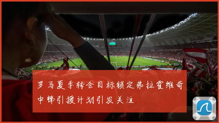 罗马夏季转会目标锁定弗拉霍维奇中锋引援计划引发关注