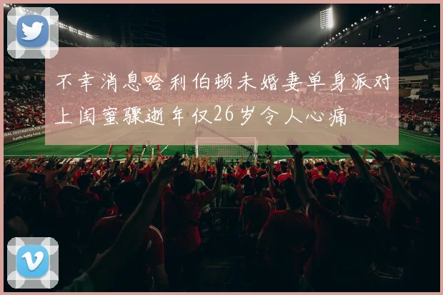 不幸消息哈利伯顿未婚妻单身派对上闺蜜骤逝年仅26岁令人心痛