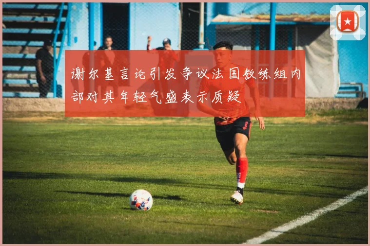 谢尔基言论引发争议法国教练组内部对其年轻气盛表示质疑