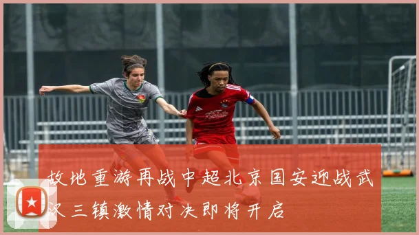 故地重游再战中超北京国安迎战武汉三镇激情对决即将开启