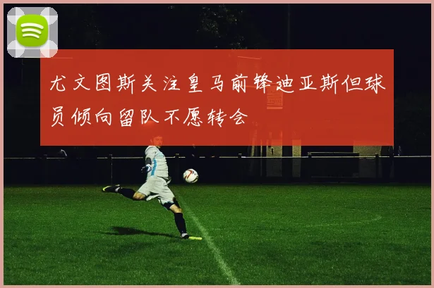 尤文图斯关注皇马前锋迪亚斯但球员倾向留队不愿转会