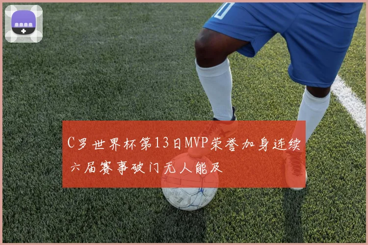 C罗世界杯第13日MVP荣誉加身连续六届赛事破门无人能及