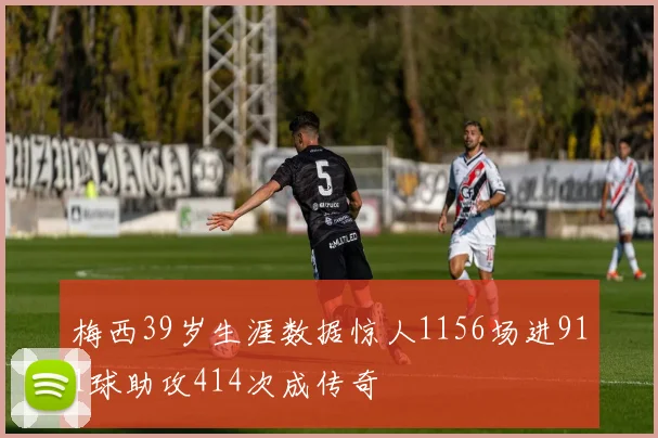 梅西39岁生涯数据惊人1156场进911球助攻414次成传奇