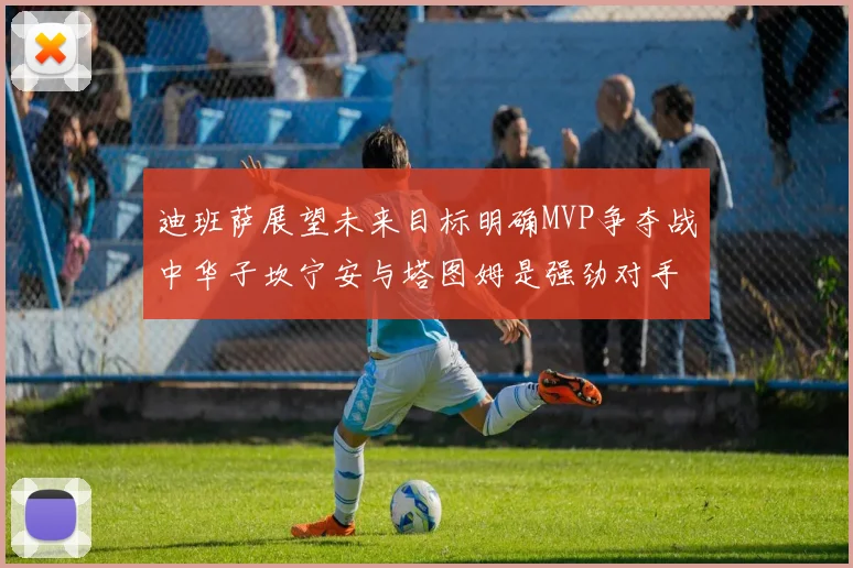 迪班萨展望未来目标明确MVP争夺战中华子坎宁安与塔图姆是强劲对手