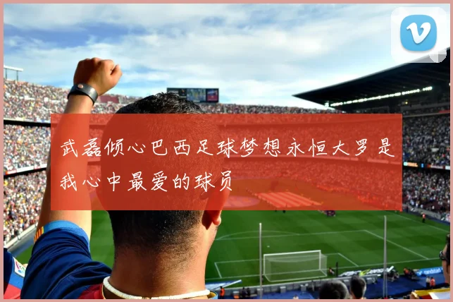 武磊倾心巴西足球梦想永恒大罗是我心中最爱的球员