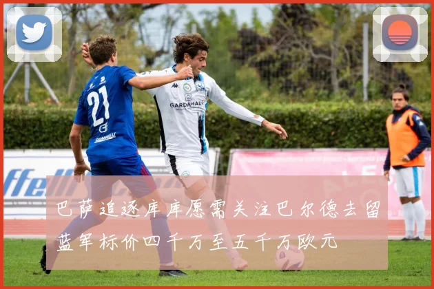 巴萨追逐库库愿需关注巴尔德去留蓝军标价四千万至五千万欧元
