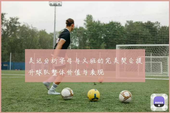美记分析字母与文班的完美契合提升球队整体价值与表现