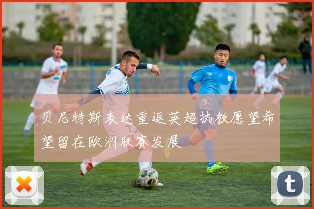 贝尼特斯表达重返英超执教愿望希望留在欧洲联赛发展