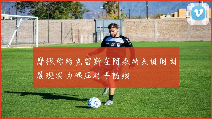 摩根称约克雷斯在阿森纳关键时刻展现实力碾压对手防线