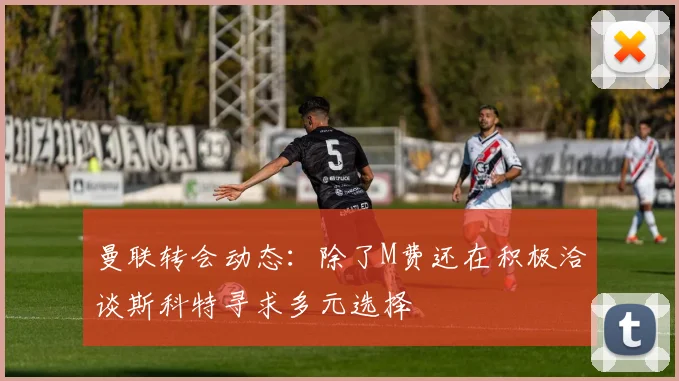 曼联转会动态：除了M费还在积极洽谈斯科特寻求多元选择