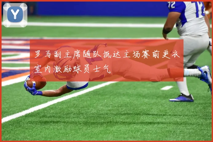 罗马副主席随队抵达主场赛前更衣室内激励球员士气