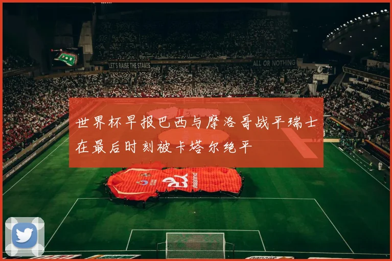 世界杯早报巴西与摩洛哥战平瑞士在最后时刻被卡塔尔绝平