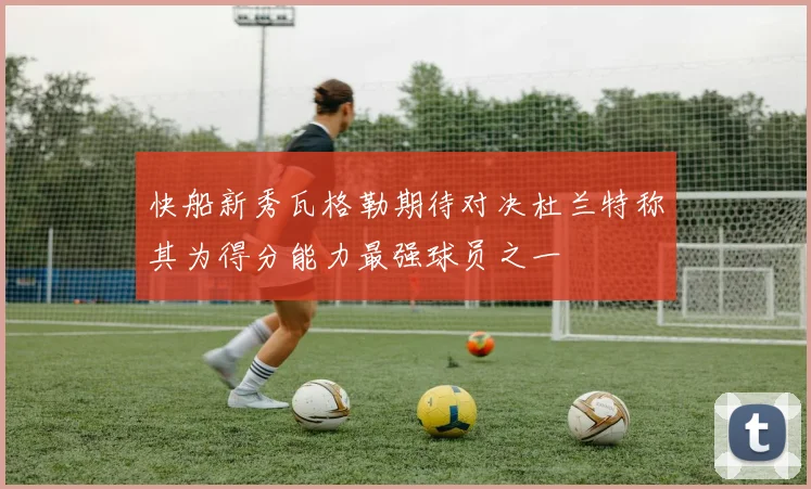 快船新秀瓦格勒期待对决杜兰特称其为得分能力最强球员之一