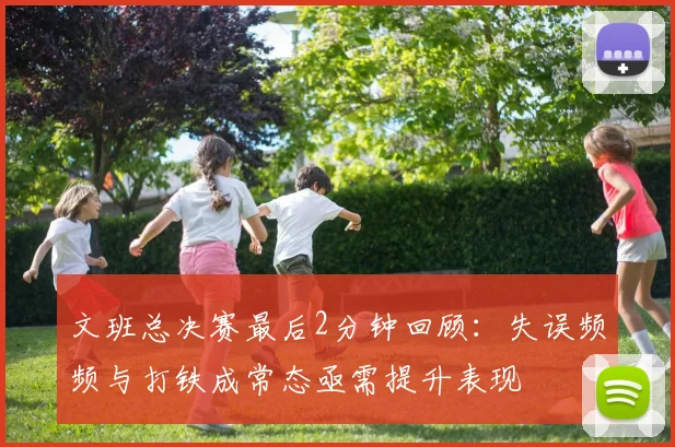 文班总决赛最后2分钟回顾：失误频频与打铁成常态亟需提升表现