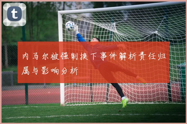 内马尔被强制换下事件解析责任归属与影响分析