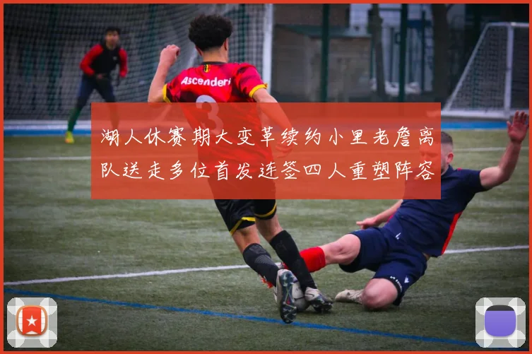 湖人休赛期大变革续约小里老詹离队送走多位首发连签四人重塑阵容